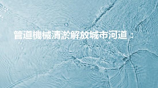 管道機械清淤解放城市河道：提升城市環(huán)境品質(zhì)的全新方案？